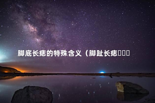 脚底长痣的特殊含义（脚趾长痣，脚底中心长痣）